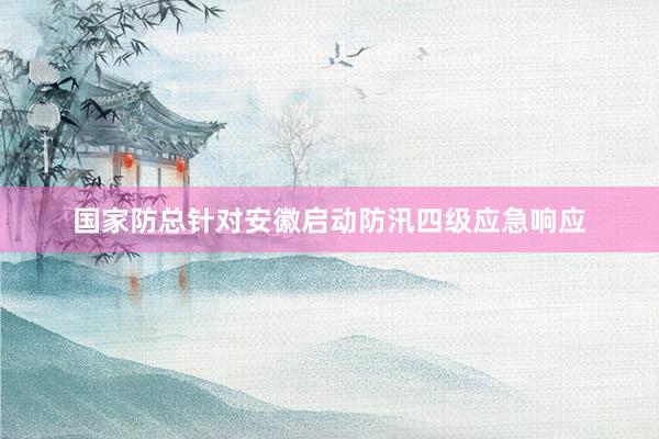 国家防总针对安徽启动防汛四级应急响应