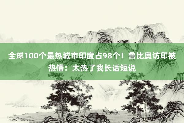 全球100个最热城市印度占98个！鲁比奥访印被热懵：太热了我长话短说