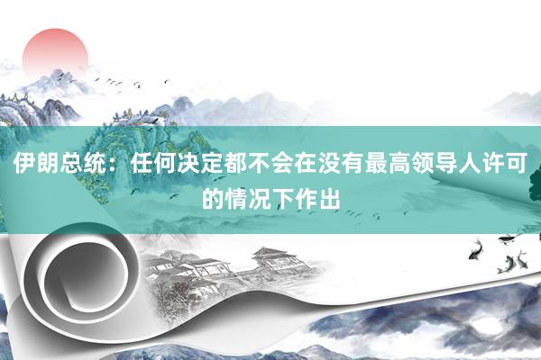 伊朗总统：任何决定都不会在没有最高领导人许可的情况下作出