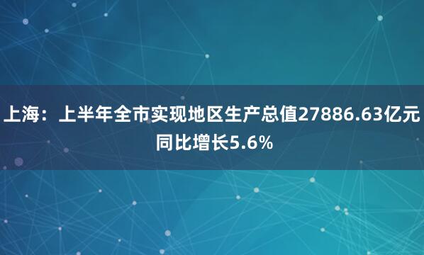上海：上半年全市实现地区生产总值27886.63亿元 同比增长5.6%