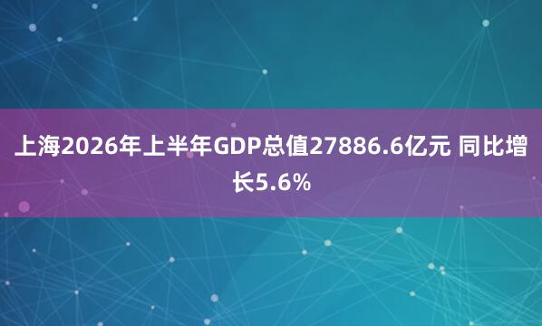 上海2026年上半年GDP总值27886.6亿元 同比增长5.6%