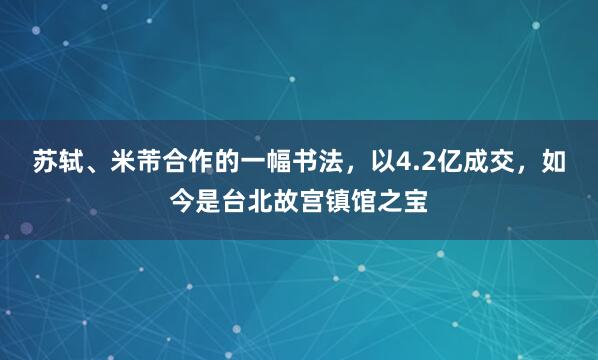 苏轼、米芾合作的一幅书法,以4.2亿成交,如今是台北故宫镇馆之宝