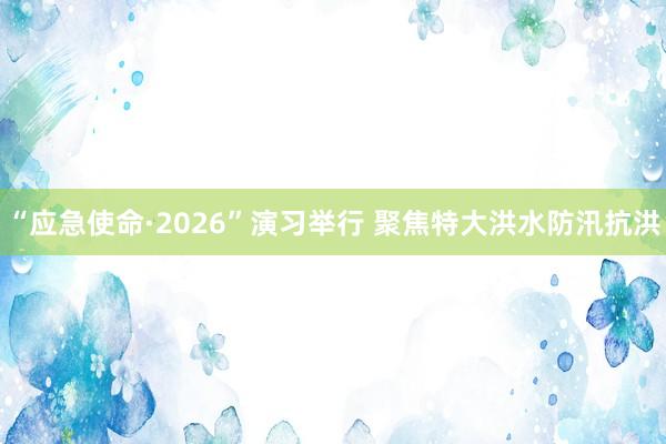 “应急使命·2026”演习举行 聚焦特大洪水防汛抗洪