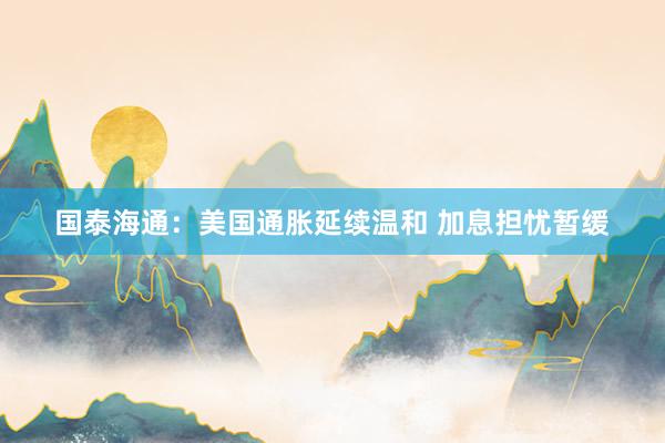 国泰海通：美国通胀延续温和 加息担忧暂缓