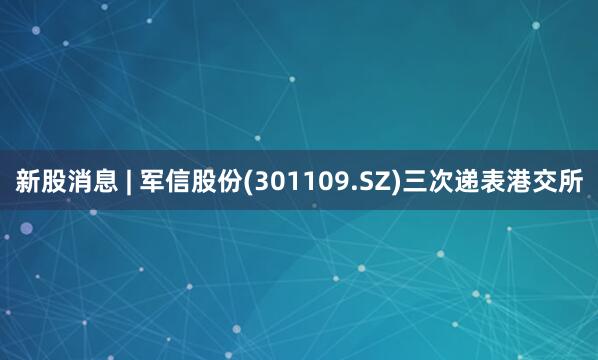 新股消息 | 军信股份(301109.SZ)三次递表港交所
