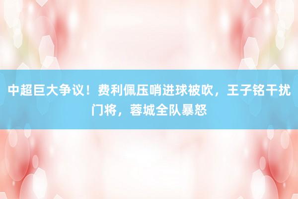 中超巨大争议！费利佩压哨进球被吹，王子铭干扰门将，蓉城全队暴怒