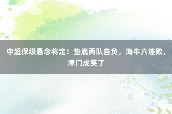 中超保级悬念将定！垫底两队告负，海牛六连败，津门虎笑了