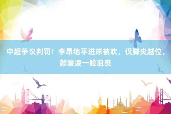 中超争议判罚！李昂绝平进球被吹，仅脚尖越位，颜骏凌一脸沮丧
