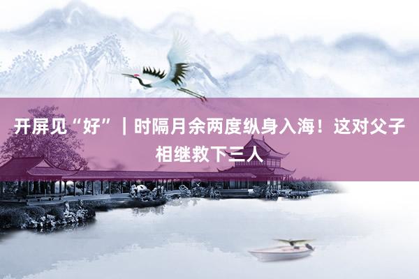 开屏见“好”｜时隔月余两度纵身入海！这对父子相继救下三人