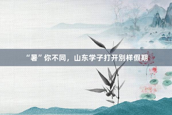 “暑”你不同，山东学子打开別样假期