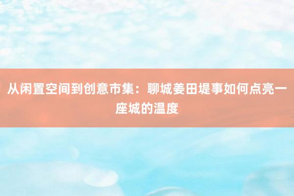 从闲置空间到创意市集：聊城姜田堤事如何点亮一座城的温度