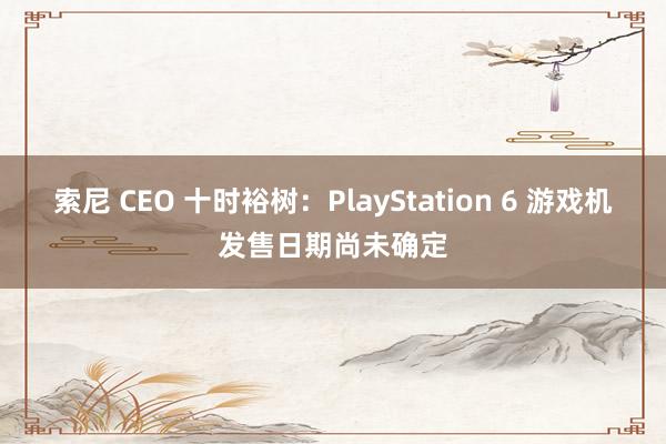 索尼 CEO 十时裕树：PlayStation 6 游戏机发售日期尚未确定