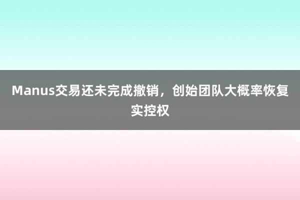 Manus交易还未完成撤销，创始团队大概率恢复实控权