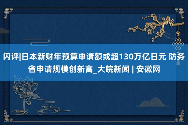 闪评|日本新财年预算申请额或超130万亿日元 防务省申请规模创新高_大皖新闻 | 安徽网