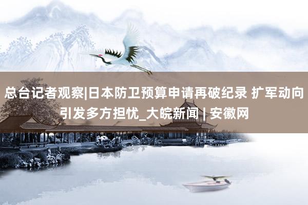 总台记者观察|日本防卫预算申请再破纪录 扩军动向引发多方担忧_大皖新闻 | 安徽网