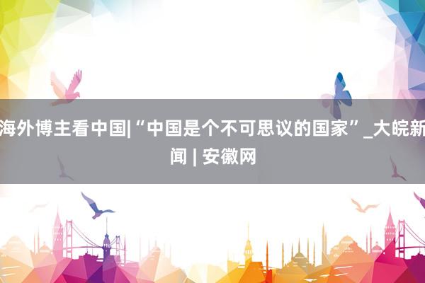 海外博主看中国|“中国是个不可思议的国家”_大皖新闻 | 安徽网