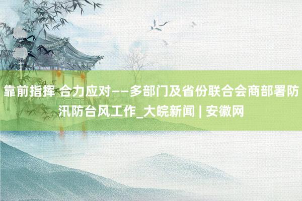 靠前指挥 合力应对——多部门及省份联合会商部署防汛防台风工作_大皖新闻 | 安徽网