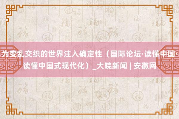 为变乱交织的世界注入确定性（国际论坛·读懂中国·读懂中国式现代化）_大皖新闻 | 安徽网