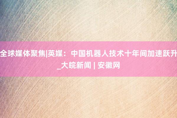 全球媒体聚焦|英媒：中国机器人技术十年间加速跃升_大皖新闻 | 安徽网