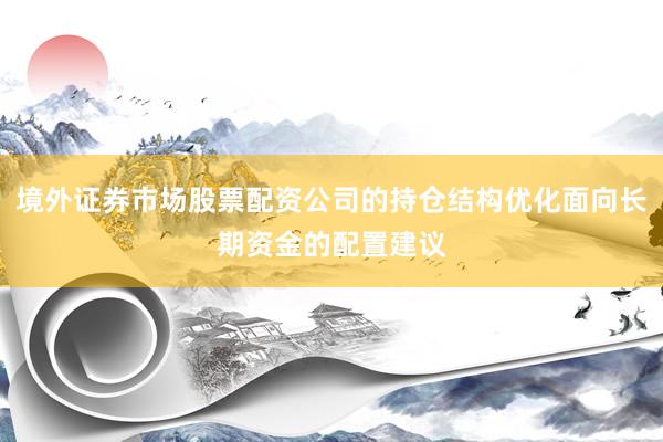 境外证券市场股票配资公司的持仓结构优化面向长期资金的配置建议