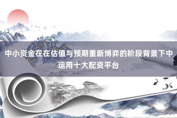 中小资金在在估值与预期重新博弈的阶段背景下中运用十大配资平台