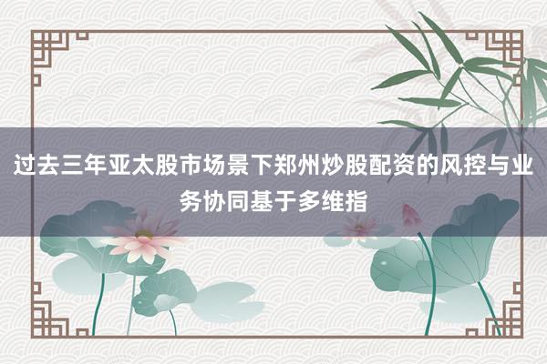 过去三年亚太股市场景下郑州炒股配资的风控与业务协同基于多维指