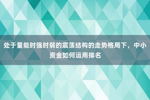 处于量能时强时弱的震荡结构的走势格局下，中小资金如何运用排名