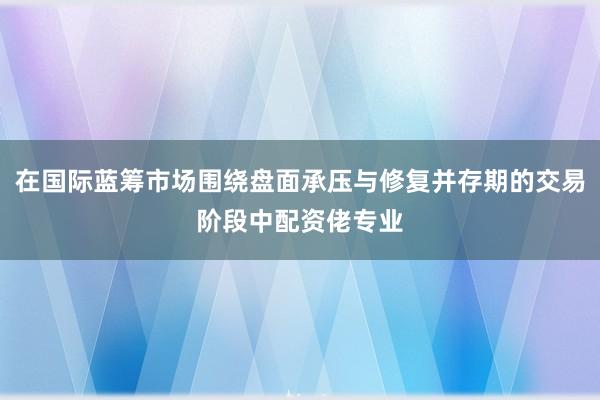 在国际蓝筹市场围绕盘面承压与修复并存期的交易阶段中配资佬专业