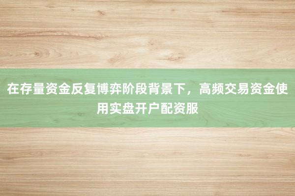 在存量资金反复博弈阶段背景下，高频交易资金使用实盘开户配资服