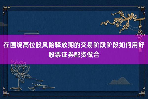 在围绕高位股风险释放期的交易阶段阶段如何用好股票证券配资做合