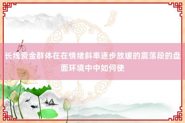 长线资金群体在在情绪斜率逐步放缓的震荡段的盘面环境中中如何使