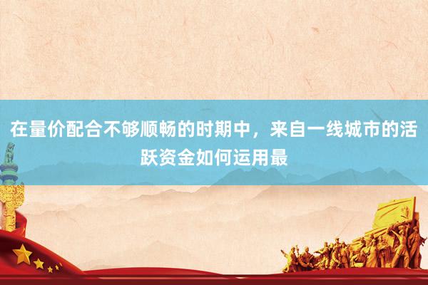 在量价配合不够顺畅的时期中，来自一线城市的活跃资金如何运用最