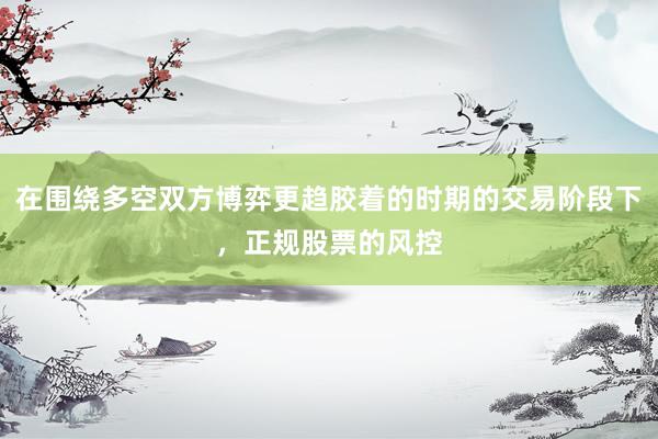 在围绕多空双方博弈更趋胶着的时期的交易阶段下，正规股票的风控