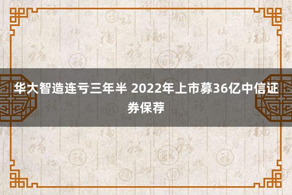 华大智造连亏三年半 2022年上市募36亿中信证券保荐