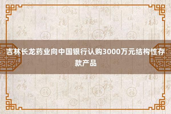 吉林长龙药业向中国银行认购3000万元结构性存款产品
