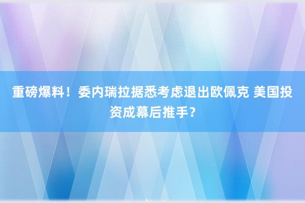 重磅爆料！委内瑞拉据悉考虑退出欧佩克 美国投资成幕后推手？