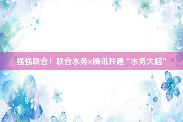 强强联合！联合水务×腾讯共建“水务大脑”