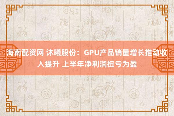 海南配资网 沐曦股份:GPU产品销量增长推动收入提升 上半年净利润扭亏为盈