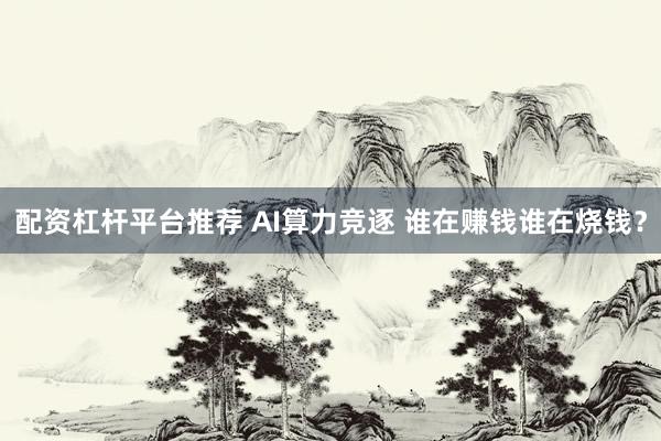 配资杠杆平台推荐 AI算力竞逐 谁在赚钱谁在烧钱？