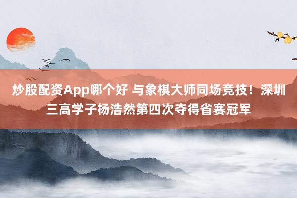 炒股配资App哪个好 与象棋大师同场竞技!深圳三高学子杨浩然第四次夺得省赛冠军