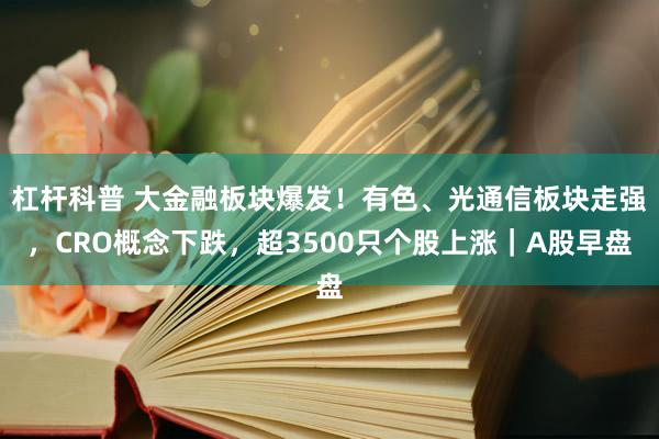 杠杆科普 大金融板块爆发！有色、光通信板块走强，CRO概念下跌，超3500只个股上涨｜A股早盘