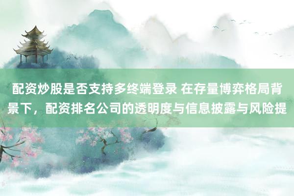 配资炒股是否支持多终端登录 在存量博弈格局背景下，配资排名公司的透明度与信息披露与风险提