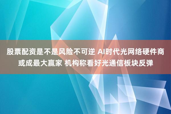 股票配资是不是风险不可逆 AI时代光网络硬件商或成最大赢家 机构称看好光通信板块反弹