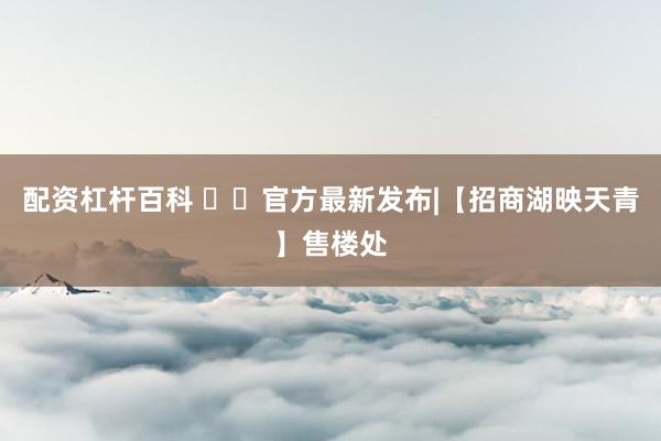 配资杠杆百科 ✨㊖官方最新发布|【招商湖映天青】售楼处