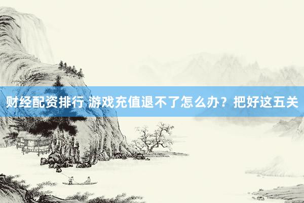 财经配资排行 游戏充值退不了怎么办？把好这五关