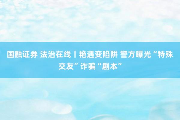 国融证券 法治在线丨艳遇变陷阱 警方曝光“特殊交友”诈骗“剧本”