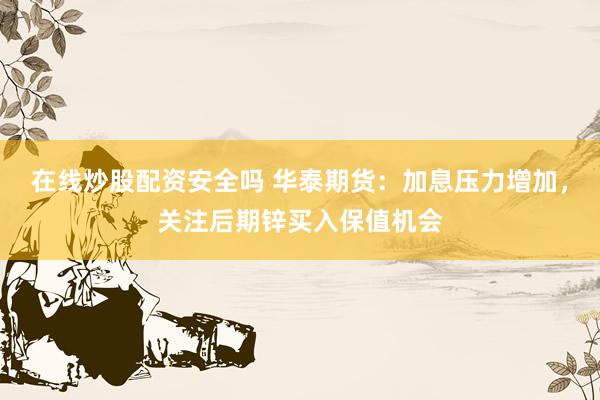 在线炒股配资安全吗 华泰期货:加息压力增加,关注后期锌买入保值机会