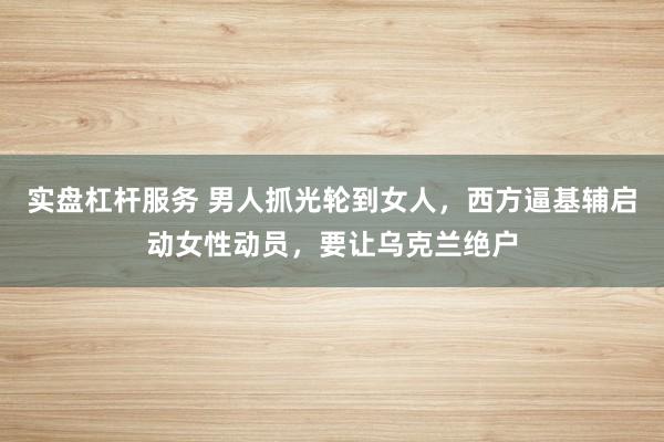 实盘杠杆服务 男人抓光轮到女人，西方逼基辅启动女性动员，要让乌克兰绝户