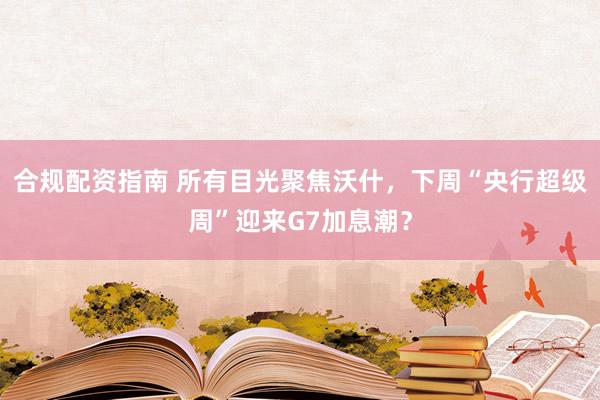 合规配资指南 所有目光聚焦沃什,下周“央行超级周”迎来G7加息潮?