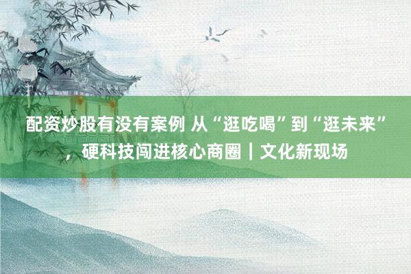 配资炒股有没有案例 从“逛吃喝”到“逛未来”,硬科技闯进核心商圈|文化新现场